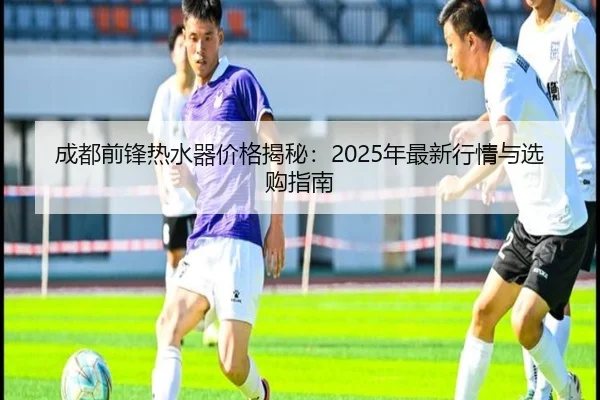 成都前锋热水器价格揭秘：2025年最新行情与选购指南
